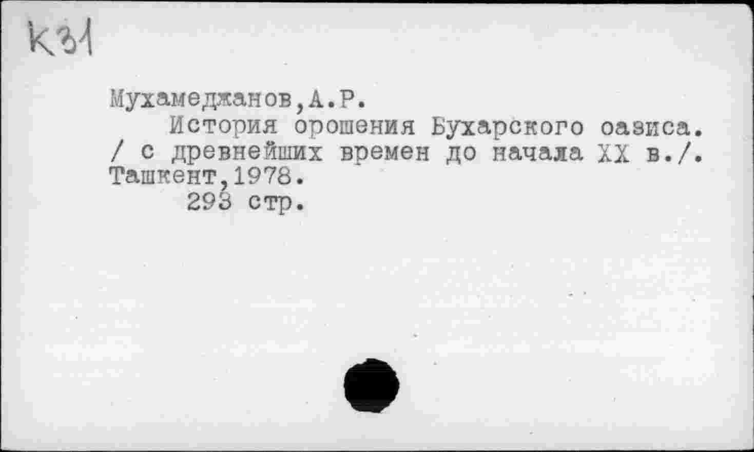 ﻿Мухамеджан ов, А. Р.
История орошения Бухарского оазиса. / с древнейших времен до начала XX в./. Ташкент,1978.
293 стр.